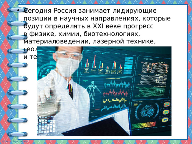 Сегодня Россия занимает лидирующие позиции в научных направлениях, которые будут определять в ХХI веке прогресс в физике, химии, биотехнологиях, материаловедении, лазерной технике, геологии и многих других областях науки и техники. 