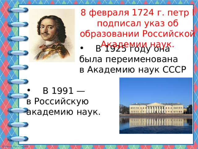 8 февраля 1724 г. петр I подписал указ об образовании Российской Академии наук.  В 1925 году она была переименована в Академию наук СССР  В 1991 — в Российскую академию наук. 