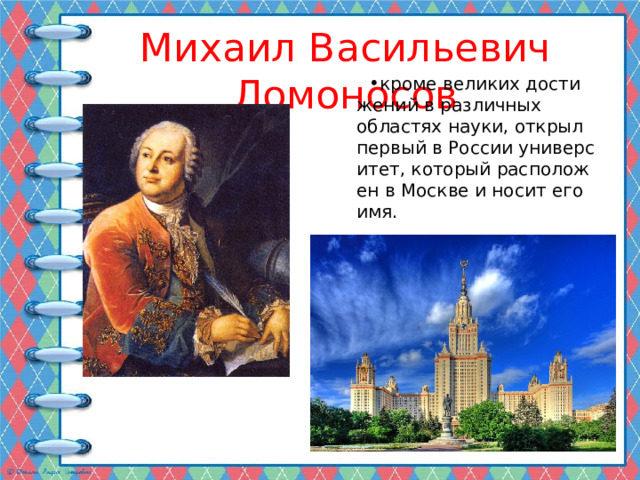Михаил Васильевич Ломоносов кроме великих достижений в различных областях науки, открыл первый в России университет, который расположен в Москве и носит его имя. 