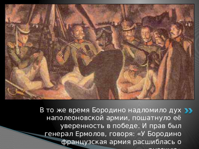 В то же время Бородино надломило дух наполеоновской армии, пошатнуло её уверенность в победе. И прав был генерал Ермолов, говоря: «У Бородино французская армия расшиблась о русскую» 