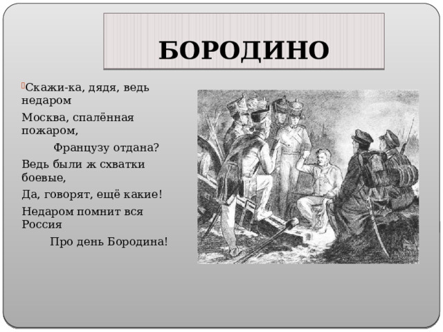 БОРОДИНО Скажи-ка, дядя, ведь недаром Москва, спалённая пожаром, Французу отдана? Ведь были ж схватки боевые, Да, говорят, ещё какие! Недаром помнит вся Россия Про день Бородина! 