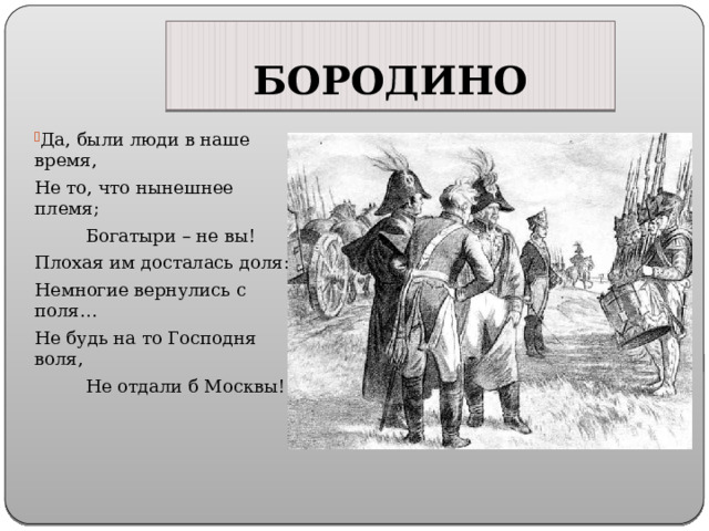 БОРОДИНО Да, были люди в наше время, Не то, что нынешнее племя; Богатыри – не вы! Плохая им досталась доля: Немногие вернулись с поля… Не будь на то Господня воля, Не отдали б Москвы! 