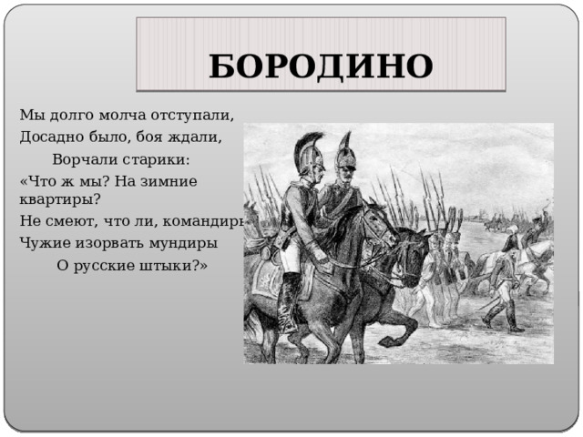 БОРОДИНО Мы долго молча отступали, Досадно было, боя ждали,  Ворчали старики: «Что ж мы? На зимние квартиры? Не смеют, что ли, командиры Чужие изорвать мундиры  О русские штыки?» 