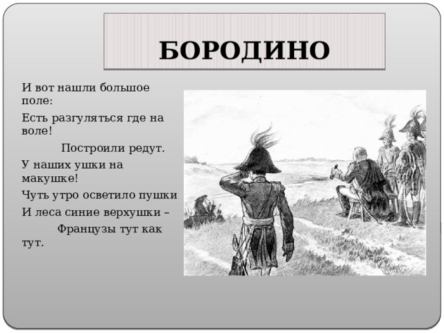 БОРОДИНО И вот нашли большое поле: Есть разгуляться где на воле!  Построили редут. У наших ушки на макушке! Чуть утро осветило пушки И леса синие верхушки –  Французы тут как тут. 