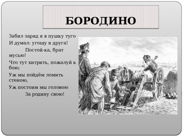 БОРОДИНО Забил заряд я в пушку туго И думал: угощу я друга! Постой-ка, брат мусью! Что тут хитрить, пожалуй к бою; Уж мы пойдём ломить стеною, Уж постоим мы головою За родину свою! 