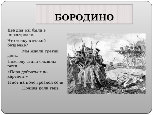 БОРОДИНО Два дня мы были в перестрелке. Что толку в этакой безделке? Мы ждали третий день. Повсюду стали слышны речи: «Пора добраться до картечи!» И вот на поле грозной сечи Ночная пала тень. 