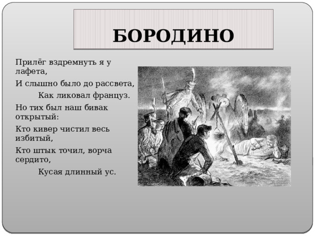 БОРОДИНО Прилёг вздремнуть я у лафета, И слышно было до рассвета,  Как ликовал француз. Но тих был наш бивак открытый: Кто кивер чистил весь избитый, Кто штык точил, ворча сердито,  Кусая длинный ус. 