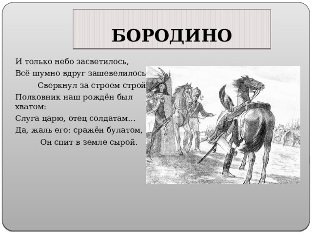 БОРОДИНО И только небо засветилось, Всё шумно вдруг зашевелилось,  Сверкнул за строем строй. Полковник наш рождён был хватом: Слуга царю, отец солдатам… Да, жаль его: сражён булатом,  Он спит в земле сырой. 