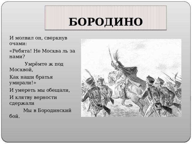 БОРОДИНО И молвил он, сверкнув очами: «Ребята! Не Москва ль за нами?  Умрёмте ж под Москвой, Как наши братья умирали!» И умереть мы обещали, И клятву верности сдержали  Мы в Бородинский бой. 