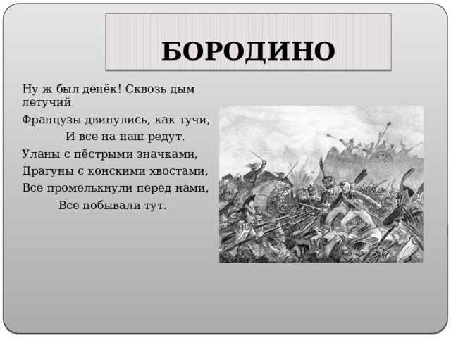 БОРОДИНО Ну ж был денёк! Сквозь дым летучий Французы двинулись, как тучи, И все на наш редут. Уланы с пёстрыми значками, Драгуны с конскими хвостами, Все промелькнули перед нами, Все побывали тут. 