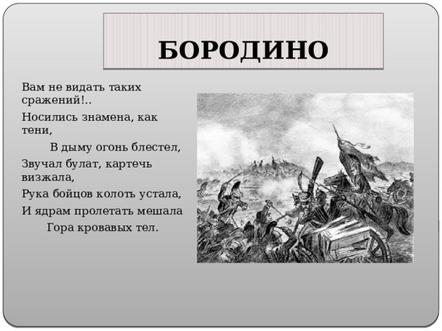 БОРОДИНО Вам не видать таких сражений!.. Носились знамена, как тени, В дыму огонь блестел, Звучал булат, картечь визжала, Рука бойцов колоть устала, И ядрам пролетать мешала Гора кровавых тел. 