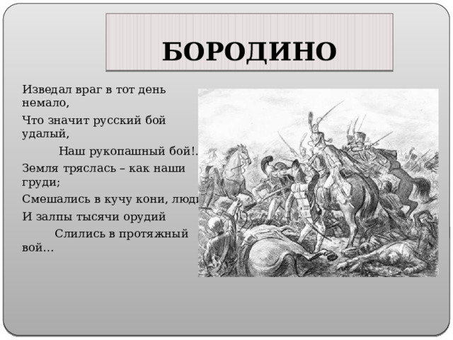 БОРОДИНО Изведал враг в тот день немало, Что значит русский бой удалый,  Наш рукопашный бой!.. Земля тряслась – как наши груди; Смешались в кучу кони, люди, И залпы тысячи орудий  Слились в протяжный вой… 