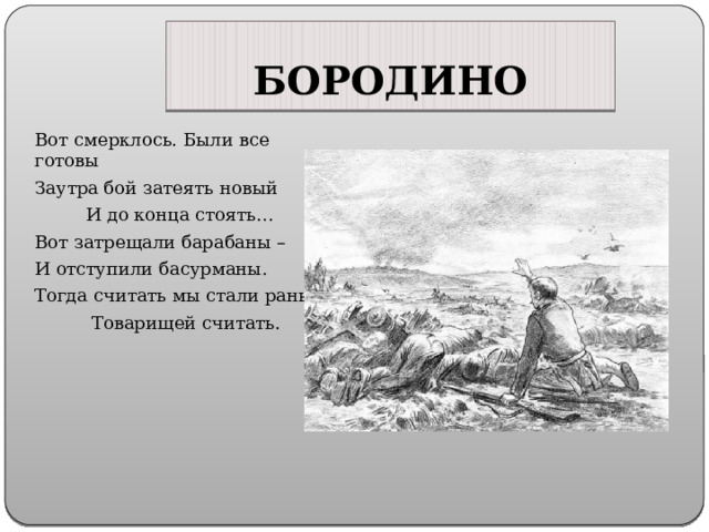 БОРОДИНО Вот смерклось. Были все готовы Заутра бой затеять новый  И до конца стоять… Вот затрещали барабаны – И отступили басурманы. Тогда считать мы стали раны,  Товарищей считать. 