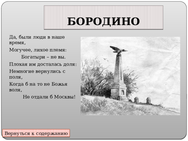 БОРОДИНО Да, были люди в наше время, Могучее, лихое племя:  Богатыри – не вы. Плохая им досталась доля: Немногие вернулись с поля, Когда б на то не Божья воля,  Не отдали б Москвы! Вернуться к содержанию 