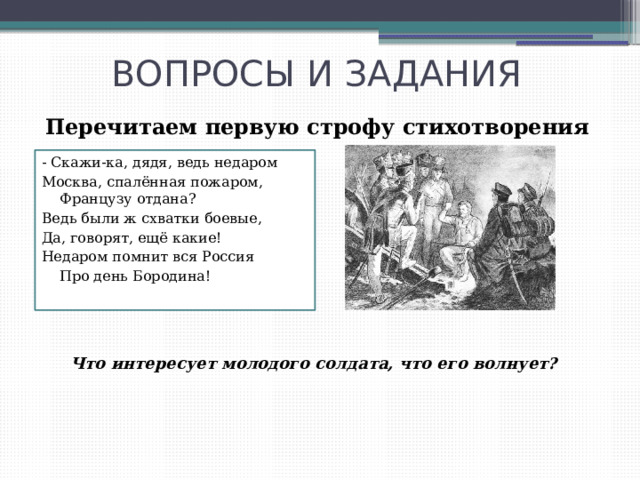 ВОПРОСЫ И ЗАДАНИЯ Перечитаем первую строфу стихотворения - Скажи-ка, дядя, ведь недаром Москва, спалённая пожаром, Французу отдана? Ведь были ж схватки боевые, Да, говорят, ещё какие! Недаром помнит вся Россия Про день Бородина! Что интересует молодого солдата, что его волнует? 