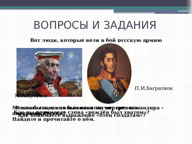 ВОПРОСЫ И ЗАДАНИЯ Вот люди, которые вели в бой русскую армию П.И.Багратион М.И.Кутузов Может быть, с них был написан портрет командира – В каких словах полковника звучит тревога полковника? за судьбу России? Найдите и прочитайте о нём. Как вы понимаете слова «рождён был хватом»? Как понимаете выражение «отец солдатам»? 