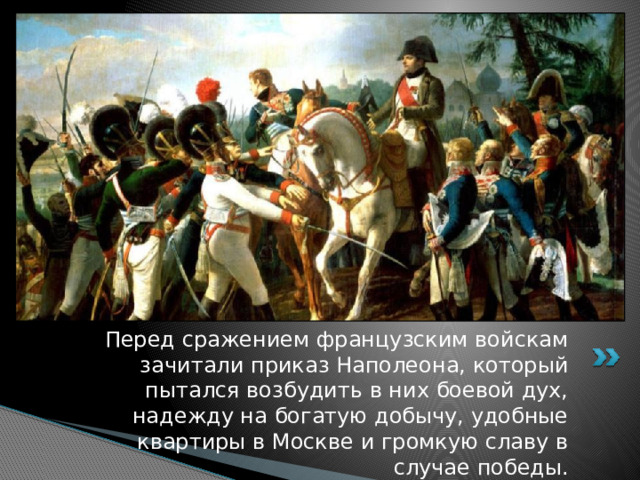 Перед сражением французским войскам зачитали приказ Наполеона, который пытался возбудить в них боевой дух, надежду на богатую добычу, удобные квартиры в Москве и громкую славу в случае победы. 