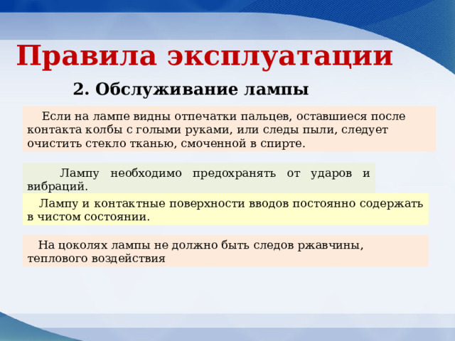 Правила эксплуатации 2. Обслуживание лампы Если на лампе видны отпечатки пальцев, оставшиеся после контакта колбы с голыми руками, или следы пыли, следует очистить стекло тканью, смоченной в спирте. Лампу необходимо предохранять от ударов и вибраций. Лампу и контактные поверхности вводов постоянно содержать в чистом состоянии. На цоколях лампы не должно быть следов ржавчины, теплового воздействия 