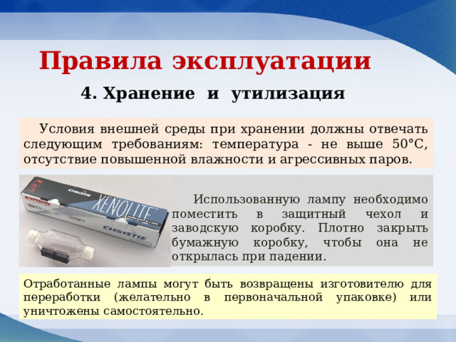 Правила эксплуатации 4. Хранение и утилизация Условия внешней среды при хранении должны отвечать следующим требованиям: температура - не выше 50°С, отсутствие повышенной влажности и агрессивных паров. Использованную лампу необходимо поместить в защитный чехол и заводскую коробку. Плотно закрыть бумажную коробку, чтобы она не открылась при падении. Отработанные лампы могут быть возвращены изготовителю для переработки (желательно в первоначальной упаковке) или уничтожены самостоятельно. 