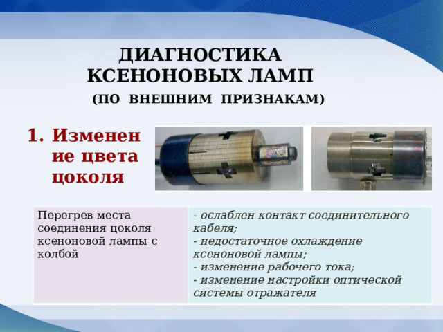 ДИАГНОСТИКА КСЕНОНОВЫХ ЛАМП (по внешниМ ПРИЗНАКАМ) Изменение цвета цоколя Перегрев места соединения цоколя ксеноновой лампы с колбой - ослаблен контакт соединительного кабеля; - недостаточное охлаждение ксеноновой лампы; - изменение рабочего тока; - изменение настройки оптической системы отражателя 