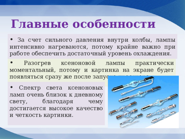 Главные особенности • За счет сильного давления внутри колбы, лампы интенсивно нагреваются, потому крайне важно при работе обеспечить достаточный уровень охлаждения. • Разогрев ксеноновой лампы практически моментальный, потому и картинка на экране будет появляться сразу же после запуска проектора. • Спектр света ксеноновых ламп очень близок к дневному свету, благодаря чему достигается высокое качество и четкость картинки. 