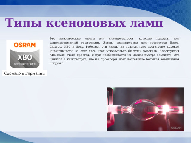 Типы ксеноновых ламп Это классические лампы для кинопроекторов, которые подходят для широкоформатной трансляции. Лампы адаптированы для проекторов Barco, Christie, NEC и Sony. Работают эти лампы на прямом токе достаточно высокой интенсивности, за счет чего идет максимально быстрый разогрев. Конструкция ХВО-ламп очень простая, и при необходимости их можно быстро заменить. Это ценится в кинотеатрах, где на проекторы идет достаточно большая ежедневная нагрузка. Сделано в Германии 