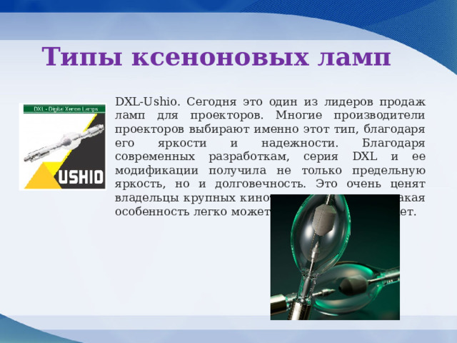 Типы ксеноновых ламп DXL-Ushio. Сегодня это один из лидеров продаж ламп для проекторов. Многие производители проекторов выбирают именно этот тип, благодаря его яркости и надежности. Благодаря современных разработкам, серия DXL и ее модификации получила не только предельную яркость, но и долговечность. Это очень ценят владельцы крупных кинотеатров, поскольку такая особенность легко может сэкономить их бюджет. 