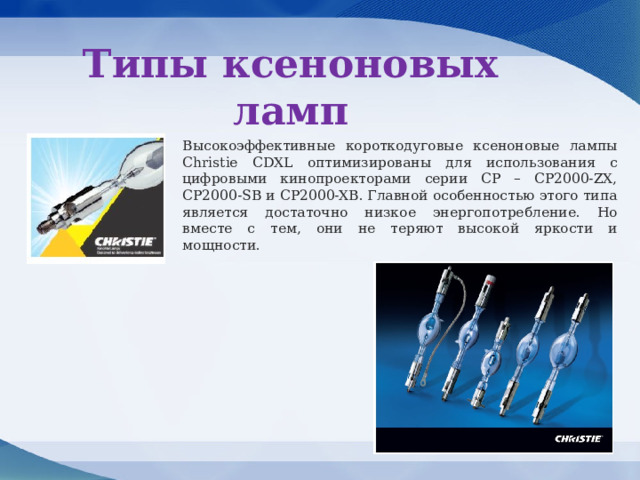 Типы ксеноновых ламп Высокоэффективные короткодуговые ксеноновые лампы Christie CDXL оптимизированы для использования с цифровыми кинопроекторами серии CP – CP2000-ZX, CP2000-SB и CP2000-XB. Главной особенностью этого типа является достаточно низкое энергопотребление. Но вместе с тем, они не теряют высокой яркости и мощности. 