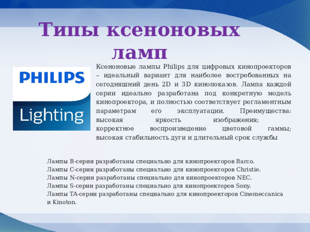 Типы ксеноновых ламп Ксеноновые лампы Philips для цифровых кинопроекторов – идеальный вариант для наиболее востребованных на сегодняшний день 2D и 3D кинопоказов. Лампа каждой серии идеально разработана под конкретную модель кинопроектора, и полностью соответствует регламентным параметрам его эксплуатации. Преимущества: высокая яркость изображения; корректное воспроизведение цветовой гаммы; высокая стабильность дуги и длительный срок службы . Лампы B-cерии разработаны специально для кинопроекторов Barco. Лампы C-cерии разработаны специально для кинопроекторов Christie. Лампы N-cерии разработаны специально для кинопроекторов NEC. Лампы S-cерии разработаны специально для кинопроекторов Sony. Лампы TA-cерии разработаны специально для кинопроекторов Cinemeccanica и Kinoton. 