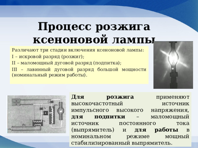 Процесс розжига ксеноновой лампы Различают три стадии включения ксеноновой лампы: I – искровой разряд (розжиг); II – маломощный дуговой разряд (подпитка); III – лавинный дуговой разряд большой мощности (номинальный режим работы). Для розжига применяют высокочастотный источник импульсного высокого напряжения, для подпитки – маломощный источник постоянного тока (выпрямитель) и для работы в номинальном режиме мощный стабилизированный выпрямитель. 