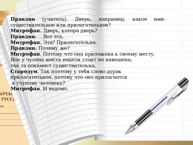 Правдин (учитель). Дверь, например, какое имя: существительное или прилагательное? Митрофан. Дверь, котора дверь? Правдин. …Вот эта. Митрофан. Эта? Прилагательна. Правдин. Почему же? Митрофан . Потому что она приложена к своему месту. Вон у чулана шеста неделя стоит не навешена; так та покамест существительна. Стародум . Так поэтому у тебя слово дурак прилагательное, потому что оно прилагается  к глупому человеку? Митрофан . И ведомо.  
