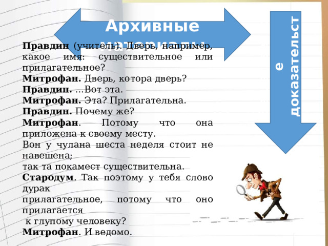          Правдин (учитель). Дверь, например, какое имя: существительное или прилагательное? Митрофан. Дверь, котора дверь? Правдин. …Вот эта. Митрофан. Эта? Прилагательна. Правдин. Почему же? Митрофан . Потому что она приложена к своему месту. Вон у чулана шеста неделя стоит не навешена; так та покамест существительна. Стародум . Так поэтому у тебя слово дурак прилагательное, потому что оно прилагается  к глупому человеку? Митрофан . И ведомо. Архивные материалы Вещественное доказательство             