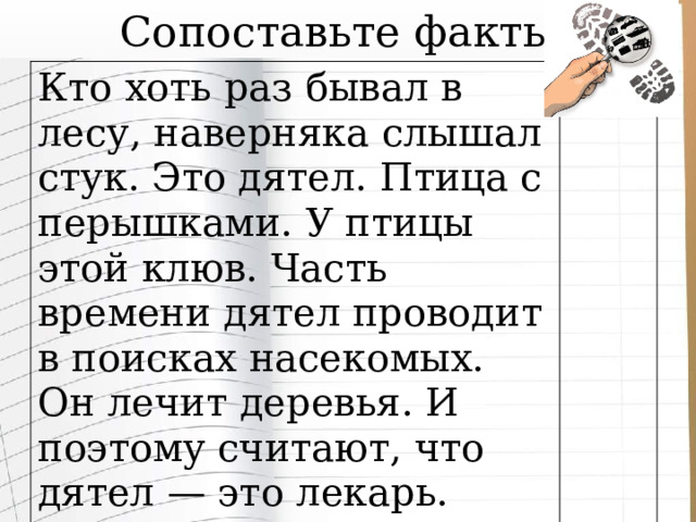 Сопоставьте факты Кто хоть раз бывал в лесу, наверняка слышал стук. Это дятел. Птица с перышками. У птицы этой клюв. Часть времени дятел проводит в поисках насекомых. Он лечит деревья. И поэтому считают, что дятел — это лекарь. 
