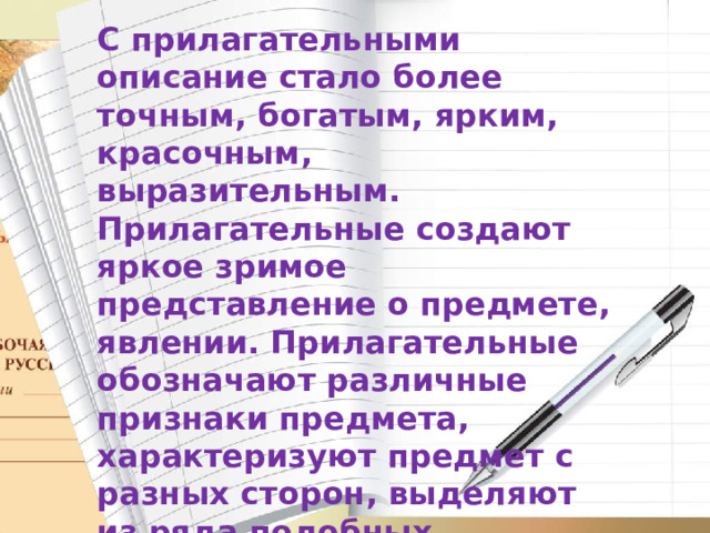 С прилагательными описание стало более точным, богатым, ярким, красочным, выразительным. Прилагательные создают яркое зримое представление о предмете, явлении. Прилагательные обозначают различные признаки предмета, характеризуют предмет с разных сторон, выделяют из ряда подобных, заключают в себе авторскую оценку)   