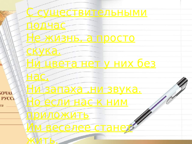 С существительными подчас Не жизнь, а просто скука. Ни цвета нет у них без нас, Ни запаха ,ни звука. Но если нас к ним приложить Им веселее станет жить.  