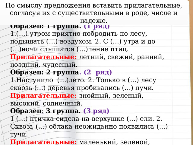 По смыслу предложения вставить прилагательные, согласуя их с существительными в роде, числе и падеже. Образец: 1 группа. (1 ряд) 1.(…) утром приятно побродить по лесу, подышать (…) воздухом. 2. С (…) утра и до (…)ночи слышится (…)пение птиц. Прилагательные: летний, свежий, ранний, поздний, чудесный. Образец: 2 группа . (2 ряд) 1.Наступило (…)лето. 2. Только в (…) лесу сквозь (…) деревья пробивались (…) лучи. Прилагательные: знойный, зеленый, высокий, солнечный. Образец : 3 группа. (3 ряд) 1 (…) птичка сидела на верхушке (…) ели. 2. Сквозь (…) облака неожиданно появились (…) тучи. Прилагательные: маленький, зеленой, голубой, мрачный. 