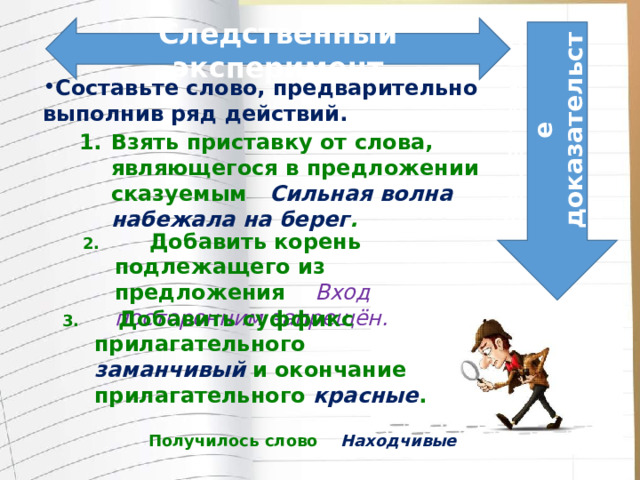 Следственный эксперимент Вещественное доказательство Составьте слово, предварительно выполнив ряд действий. Взять приставку от слова, являющегося в предложении сказуемым Сильная волна набежала на берег . 2. Добавить корень подлежащего из предложения Вход посторонним запрещён. 3. Добавить суффикс прилагательного заманчивый и окончание прилагательного красные . Получилось слово Находчивые 