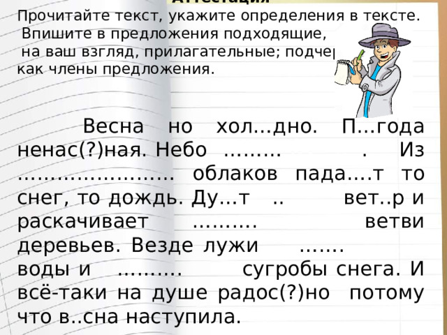 Аттестация Прочитайте текст, укажите определения в тексте.  Впишите в предложения подходящие,  на ваш взгляд, прилагательные; подчеркните их как члены предложения.  Весна но хол…дно. П…года ненас(?)ная. Небо ……… . Из …………………… облаков пада….т то снег, то дождь. Ду…т .. вет..р и раскачивает ………. ветви деревьев. Везде лужи ……. воды и ………. сугробы снега. И всё-таки на душе радос(?)но потому что в..сна наступила. 
