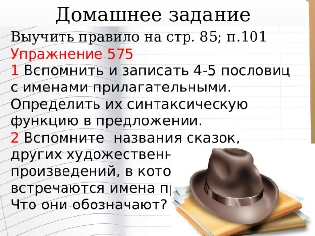 Домашнее задание Выучить правило на стр. 85; п.101 Упражнение 575 1 Вспомнить и записать 4-5 пословиц с именами прилагательными. Определить их синтаксическую функцию в предложении. 2 Вспомните названия сказок, других художественных произведений, в которых встречаются имена прилагательные. Что они обозначают? 