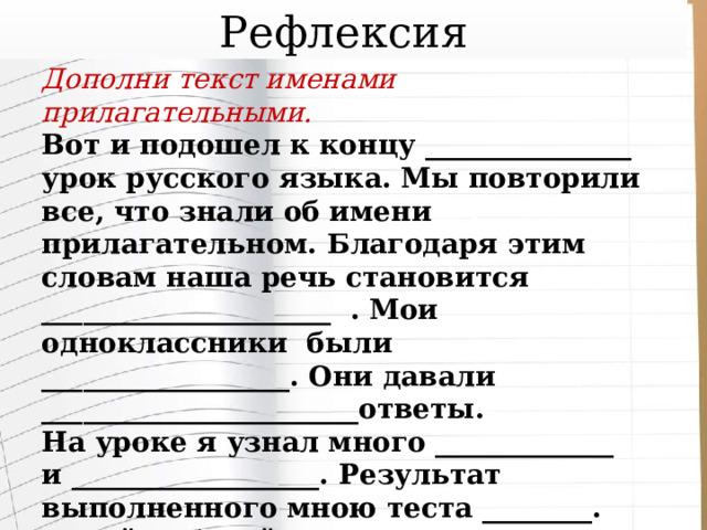 Рефлексия Дополни текст именами  прилагательными. Вот и подошел к концу _______________ урок русского языка. Мы повторили все, что знали об имени прилагательном. Благодаря этим словам наша речь становится _____________________ . Мои одноклассники были __________________. Они давали _______________________ответы. На уроке я узнал много _____________ и __________________. Результат выполненного мною теста ________. Своей работой на уроке я ______________. И сейчас у меня ____________ настроение. 