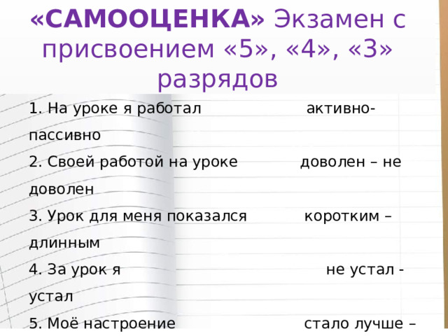 «САМООЦЕНКА»  Экзамен с присвоением «5», «4», «3» разрядов Лист самооценки  1. На уроке я работал активно- пассивно  2. Своей работой на уроке доволен – не доволен  3. Урок для меня показался коротким – длинным  4. За урок я не устал - устал  5. Моё настроение стало лучше – стало хуже  6. Материал урока мне был понятен – непонятен  полезен – бесполезен  интересен – скучен  лёгким – трудным   