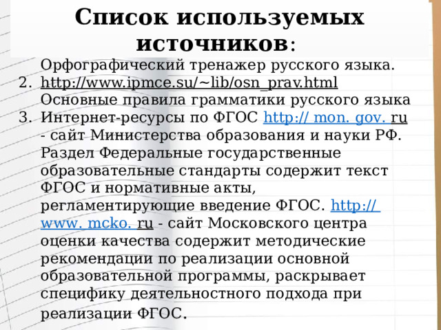 Список используемых источников : Грамотей. Школьный комплект: Орфографический тренажер русского языка. http://www.ipmce.su/~lib/osn_prav.html  Основные правила грамматики русского языка Интернет-ресурсы по ФГОС http:// mon . gov . ru - сайт Министерства образования и науки РФ. Раздел Федеральные государственные образовательные стандарты содержит текст ФГОС и нормативные акты, регламентирующие введение ФГОС. http:// www . mcko . ru - сайт Московского центра оценки качества содержит методические рекомендации по реализации основной образовательной программы, раскрывает специфику деятельностного подхода при реализации ФГОС . 