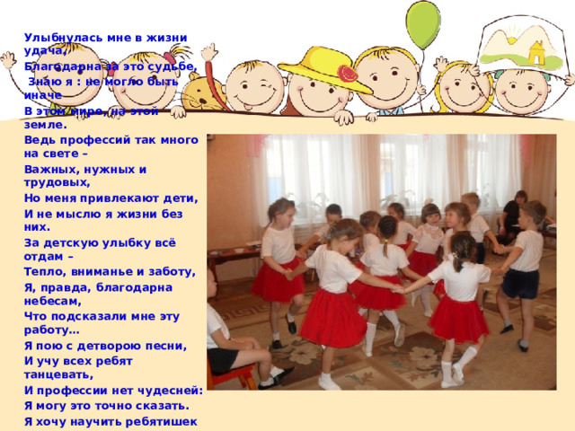 Улыбнулась мне в жизни удача, Благодарна за это судьбе,  Знаю я : не могло быть иначе В этом мире, на этой земле. Ведь профессий так много на свете – Важных, нужных и трудовых, Но меня привлекают дети, И не мыслю я жизни без них. За детскую улыбку всё отдам – Тепло, вниманье и заботу, Я, правда, благодарна небесам, Что подсказали мне эту работу… Я пою с детворою песни, И учу всех ребят танцевать, И профессии нет чудесней: Я могу это точно сказать. Я хочу научить ребятишек Слышать музыку в каплях дождя И в шуршании листьев осенних И в журчаньи лесного ручья. Жить без музыки скучно на свете, Её надо нам всем замечать, Ну, а главная музыка – дети! Я об этом хотела сказать! 