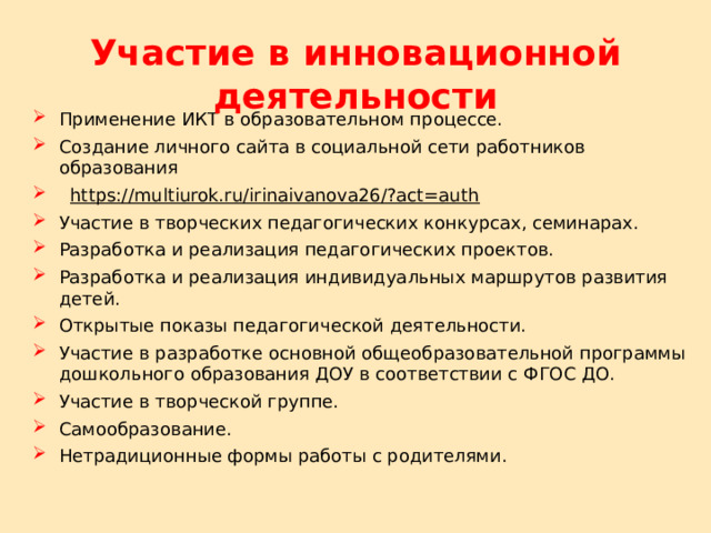 Участие в инновационной деятельности Применение ИКТ в образовательном процессе. Создание личного сайта в социальной сети работников образования  https://multiurok.ru/irinaivanova26/?act=auth Участие в творческих педагогических конкурсах, семинарах. Разработка и реализация педагогических проектов. Разработка и реализация индивидуальных маршрутов развития детей. Открытые показы педагогической деятельности. Участие в разработке основной общеобразовательной программы дошкольного образования ДОУ в соответствии с ФГОС ДО. Участие в творческой группе. Самообразование. Нетрадиционные формы работы с родителями. 