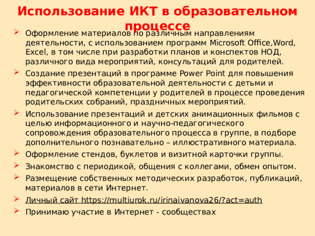 Использование ИКТ в образовательном процессе Оформление материалов по различным направлениям деятельности, с использованием программ Microsoft Office,Word, Excel, в том числе при разработки планов и конспектов НОД, различного вида мероприятий, консультаций для родителей. Создание презентаций в программе Power Point для повышения эффективности образовательной деятельности с детьми и педагогической компетенции у родителей в процессе проведения родительских собраний, праздничных мероприятий. Использование презентаций и детских анимационных фильмов с целью информационного и научно-педагогического сопровождения образовательного процесса в группе, в подборе дополнительного познавательно – иллюстративного материала. Оформление стендов, буклетов и визитной карточки группы. Знакомство с периодикой, общения с коллегами, обмен опытом. Размещение собственных методических разработок, публикаций, материалов в сети Интернет.  Личный сайт https://multiurok.ru/irinaivanova26/?act=auth Принимаю участие в Интернет - сообществах 