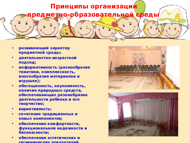 Принципы организации  предметно-образовательной среды  развивающий характер предметной среды; деятельностно-возрастной подход; информативность (разнообразие тематики, комплексность, многообразие материалов и игрушек); обогащенность, наукоемкость, наличие природных средств, обеспечивающих разнообразие деятельности ребенка и его творчество; вариативность; сочетание традиционных и новых компонентов; обеспечение комфортности, функциональной надежности и безопасности; обеспечение эстетических и гигиенических показателей. 