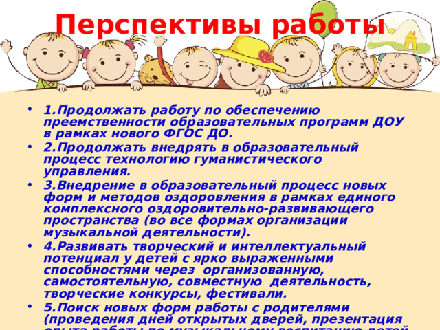 Перспективы работы 1.Продолжать работу по обеспечению преемственности образовательных программ ДОУ в рамках нового ФГОС ДО. 2.Продолжать внедрять в образовательный процесс технологию гуманистического управления. 3.Внедрение в образовательный процесс новых форм и методов оздоровления в рамках единого комплексного оздоровительно-развивающего пространства (во все формах организации музыкальной деятельности). 4.Развивать творческий и интеллектуальный потенциал у детей с ярко выраженными способностями через организованную, самостоятельную, совместную деятельность, творческие конкурсы, фестивали. 5.Поиск новых форм работы с родителями (проведения дней открытых дверей, презентация опыта работы по музыкальному воспитанию детей на сайте детского сада). 6. Активно участвовать в конкурсном движении.  