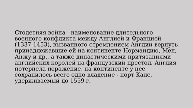 Столетняя война - наименование длительного военного конфликта между Англией и Францией (1337-1453), вызванного стремлением Англии вернуть принадлежавшие ей на континенте Нормандию, Мен, Анжу и др., а также династическими притязаниями английских королей на французский престол. Англия потерпела поражение, на континенте у нее сохранилось всего одно владение - порт Кале, удерживаемый до 1559 г. 