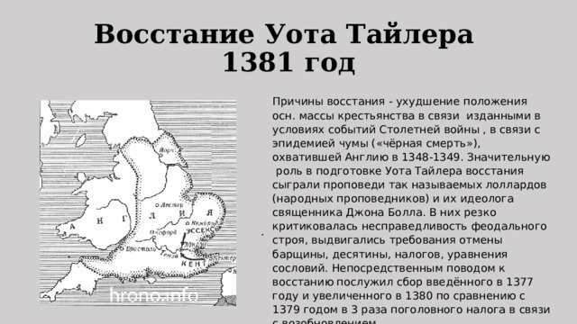 Восстание Уота Тайлера  1381 год Причины восстания - ухудшение положения осн. массы крестьянства в связи изданными в условиях событий Столетней войны , в связи с эпидемией чумы («чёрная смерть»), охватившей Англию в 1348-1349. Значительную роль в подготовке Уота Тайлера восстания сыграли проповеди так называемых лоллардов (народных проповедников) и их идеолога священника Джона Болла. В них резко критиковалась несправедливость феодального строя, выдвигались требования отмены барщины, десятины, налогов, уравнения сословий. Непосредственным поводом к восстанию послужил сбор введённого в 1377 году и увеличенного в 1380 по сравнению с 1379 годом в 3 раза поголовного налога в связи с возобновлением  Столетней войны 1337-1453 годов . . 