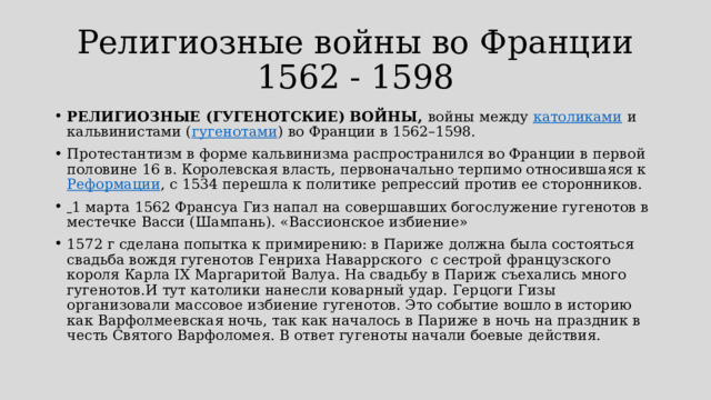 Религиозные войны во Франции  1562 - 1598 РЕЛИГИОЗНЫЕ (ГУГЕНОТСКИЕ) ВОЙНЫ,  войны между  католиками  и кальвинистами ( гугенотами ) во Франции в 1562–1598. Протестантизм в форме кальвинизма распространился во Франции в первой половине 16 в. Королевская власть, первоначально терпимо относившаяся к  Реформации , с 1534 перешла к политике репрессий против ее сторонников.    1 марта 1562 Франсуа Гиз напал на совершавших богослужение гугенотов в местечке Васси (Шампань). «Вассионское избиение» 1572 г сделана попытка к примирению: в Париже должна была состояться свадьба вождя гугенотов Генриха Наваррского с сестрой французского короля Карла IX Маргаритой Валуа. На свадьбу в Париж съехались много гугенотов.И тут католики нанесли коварный удар. Герцоги Гизы организовали массовое избиение гугенотов. Это событие вошло в историю как Варфолмеевская ночь, так как началось в Париже в ночь на праздник в честь Святого Варфоломея. В ответ гугеноты начали боевые действия. 